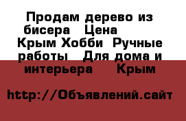 Продам дерево из бисера › Цена ­ 800 - Крым Хобби. Ручные работы » Для дома и интерьера   . Крым